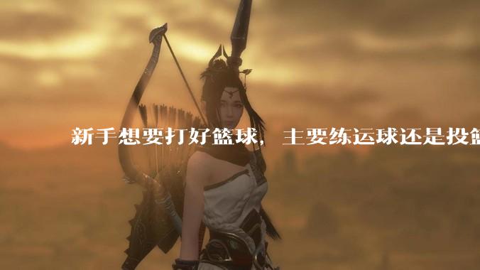 新手想要打好篮球，主要练运球还是投篮？