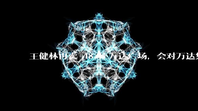 王健林再卖 48 座万达广场，会对万达集团带来哪些影响？目前万达面临怎样的困境？