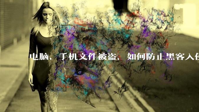 电脑、手机文件被盗，如何防止黑客入侵？