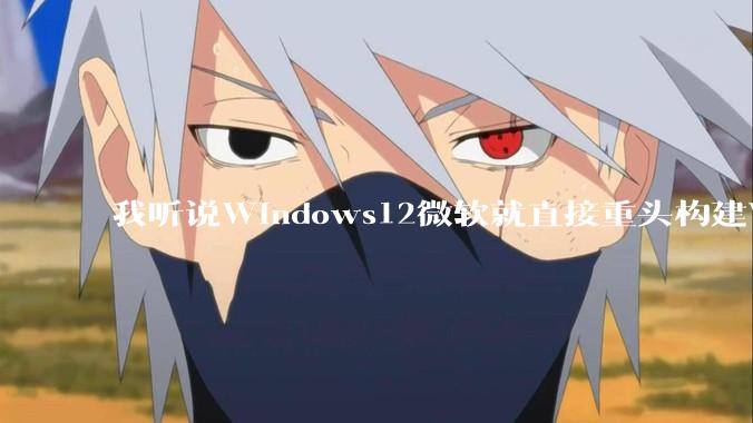 我听说Windows12微软就直接重头构建Windows了，就直接重构Win内核了，到底是不是真的?