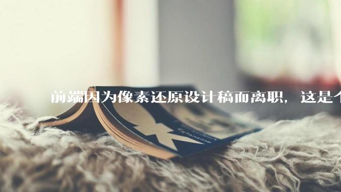 前端因为像素还原设计稿而离职，这是个别现象吗？