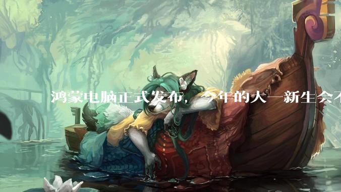 鸿蒙电脑正式发布，今年的大一新生会不会扎堆购买鸿蒙电脑？