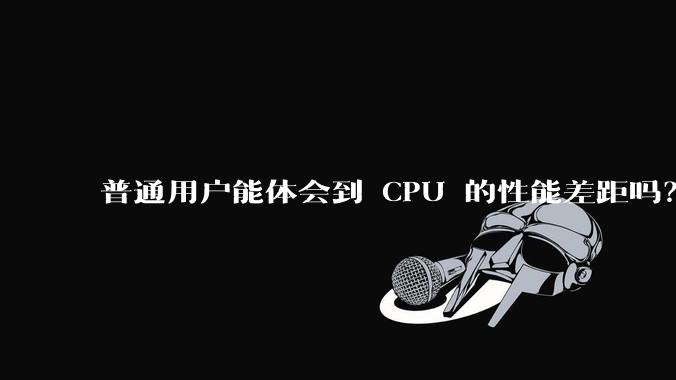 普通用户能体会到 CPU 的性能差距吗？