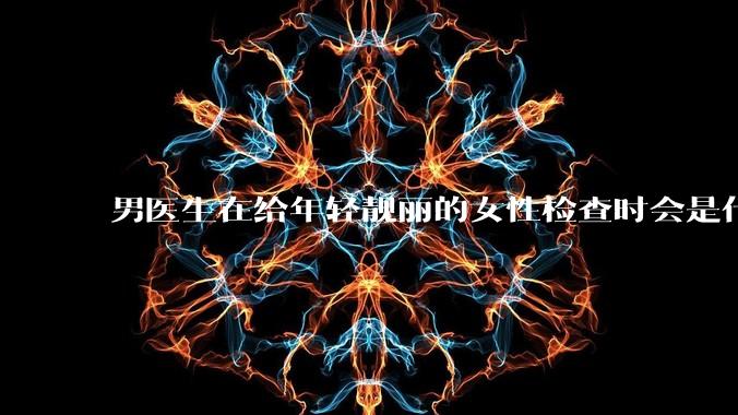 男医生在给年轻靓丽的女性检查时会是什么心态？